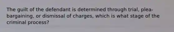 The guilt of the defendant is determined through trial, plea-bargaining, or dismissal of charges, which is what stage of the criminal process?