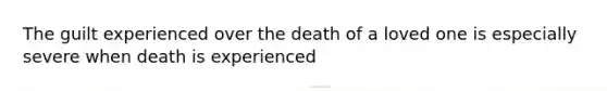 The guilt experienced over the death of a loved one is especially severe when death is experienced