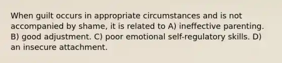 When guilt occurs in appropriate circumstances and is not accompanied by shame, it is related to A) ineffective parenting. B) good adjustment. C) poor emotional self-regulatory skills. D) an insecure attachment.