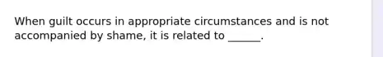 When guilt occurs in appropriate circumstances and is not accompanied by shame, it is related to ______.