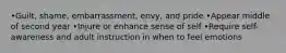 •Guilt, shame, embarrassment, envy, and pride •Appear middle of second year •Injure or enhance sense of self •Require self-awareness and adult instruction in when to feel emotions