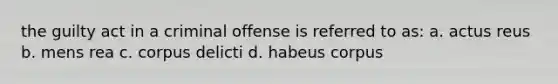 the guilty act in a criminal offense is referred to as: a. actus reus b. mens rea c. corpus delicti d. habeus corpus