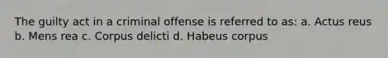 The guilty act in a criminal offense is referred to as: a. Actus reus b. Mens rea c. Corpus delicti d. Habeus corpus