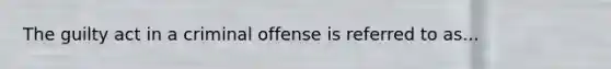 The guilty act in a criminal offense is referred to as...