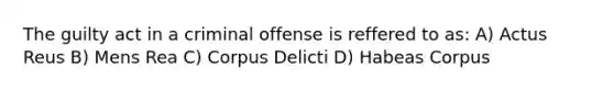 The guilty act in a criminal offense is reffered to as: A) Actus Reus B) Mens Rea C) Corpus Delicti D) Habeas Corpus