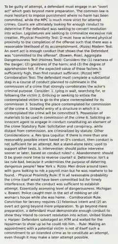 To be guilty of attempt, a defendant must engage in an "overt act" which goes beyond mere preparation. The common law is more hesitant to impose punishment where no harm has been committed, while the MPC is much more strict for attempt crimes. Courts are ultimately looking for enough conduct to determine if the defendant was seeking to convert resolution into action. Legislatures are seeking to criminalize excessive risk creation. Physical Proximity Test: D must have achieved physical proximity to the completion of the offense such that there was a reasonable likelihood of its accomplishment. (Rizzo) Modern Test: An overt act is enough conduct that shows that the Defendant was "committed to the offense". (Bowen, Rise). Aggregate Dangerousness Test (Holmes Test): Considers the (1) nearness of the danger; (2) greatness of the harm; and (3) the degree of apprehension felt. If the expected value of these factors is sufficiently high, then find conduct sufficient. (Rizzo) MPC Corroboration Test: The defendant must complete a substantial step in a course of conduct planned to culminate in the commission of a crime that strongly corroborates the actor's criminal purpose. Consider: 1. Lying in wait, searching for, or following the victim 2. Enticing or seeking to entice the contemplated victim to go to the place contemplated for its commission 3. Scouting the place contemplated for commission of the crime 4. Unlawful entry of a structure in which it is contemplated the crime will be committed 5. Possession of materials to be used in commission of the crime 6. Soliciting an innocent agent to engage in conduct constituting an element of the crime Statutory Rule: Solicitation and conspiracy, while distant from commission, are criminalized by statute. Other Considerations: a. Res Ipsa Loquitur: If there is more than one reasonably possible intent based on D's conduct, then conduct is not sufficient for an attempt. Not a stand-alone tests; used to support other tests. b. Intervention: should police intervene sooner or later, based on conduct rules? c. Abandonment: should D be given more time to reverse course? d. Deterrence: Isn't a lax rule bad, because it undermines the purpose of deterring dangerous people? New York v. Rizzo: Men drove around town with guns looking to rob a payroll man but he was nowhere to be found. - Physical Proximity Rule: If in all reasonable probability the crime itself would have been committed but for timely interference, then the conduct was sufficient to establish attempt. Essentially assessing level of dangerousness. Michigan v. Bowen: Police caught men in the act of robbing an old woman's house while she was home. - Corroboration Rule: Conviction for larceny requires (1) felonious intent and (2) an overt act going beyond mere preparation. To go beyond mere preparation, a defendant must demonstrate enough conduct to show they intend to convert resolution into action. United States v. Harper: Defendant sabotaged an ATM and waited for the repairman to show up so he could rob him. - Rule: Making an appointment with a potential victim is not of itself such a commitment to an intended crime as to constitute an attempt, even though it may make a later attempt possible.