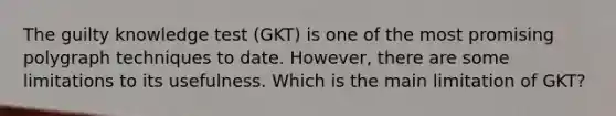 The guilty knowledge test (GKT) is one of the most promising polygraph techniques to date. However, there are some limitations to its usefulness. Which is the main limitation of GKT?