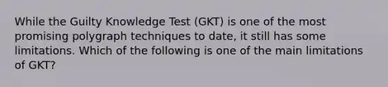 While the Guilty Knowledge Test (GKT) is one of the most promising polygraph techniques to date, it still has some limitations. Which of the following is one of the main limitations of GKT?