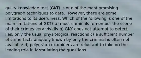 guilty knowledge test (GKT) is one of the most promising polygraph techniques to date. However, there are some limitations to its usefulness. Which of the following is one of the main limitations of GKT? a) most criminals remember the scene of their crimes very vividly b) GKY does not attempt to detect lies, only the usual physiological reactions c) a sufficient number of crime facts uniquely known by only the criminal is often not available d) polygraph examiners are reluctant to take on the leading role in formulating the questions