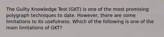 The Guilty Knowledge Test (GKT) is one of the most promising polygraph techniques to date. However, there are some limitations to its usefulness. Which of the following is one of the main limitations of GKT?