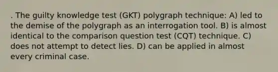 . The guilty knowledge test (GKT) polygraph technique: A) led to the demise of the polygraph as an interrogation tool. B) is almost identical to the comparison question test (CQT) technique. C) does not attempt to detect lies. D) can be applied in almost every criminal case.