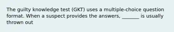 The guilty knowledge test (GKT) uses a multiple-choice question format. When a suspect provides the answers, _______ is usually thrown out