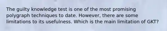 The guilty knowledge test is one of the most promising polygraph techniques to date. However, there are some limitations to its usefulness. Which is the main limitation of GKT?