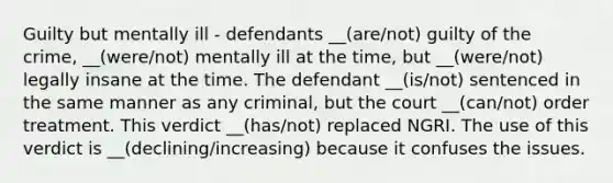 Guilty but mentally ill - defendants __(are/not) guilty of the crime, __(were/not) mentally ill at the time, but __(were/not) legally insane at the time. The defendant __(is/not) sentenced in the same manner as any criminal, but the court __(can/not) order treatment. This verdict __(has/not) replaced NGRI. The use of this verdict is __(declining/increasing) because it confuses the issues.