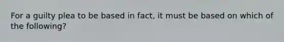 For a guilty plea to be based in fact, it must be based on which of the following?