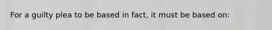 For a guilty plea to be based in fact, it must be based on: