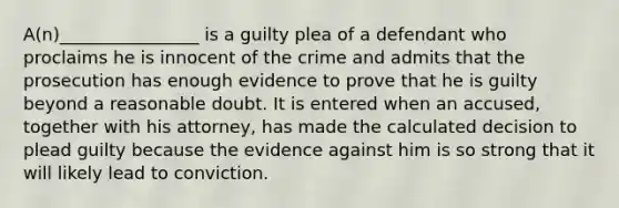 A(n)________________ is a guilty plea of a defendant who proclaims he is innocent of the crime and admits that the prosecution has enough evidence to prove that he is guilty beyond a reasonable doubt. It is entered when an accused, together with his attorney, has made the calculated decision to plead guilty because the evidence against him is so strong that it will likely lead to conviction.