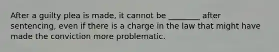 After a guilty plea is made, it cannot be ________ after sentencing, even if there is a charge in the law that might have made the conviction more problematic.