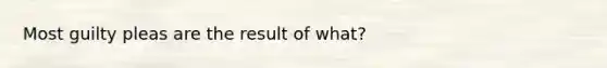 Most guilty pleas are the result of what?