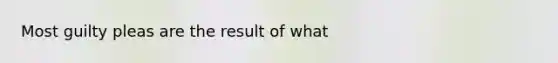 Most guilty pleas are the result of what