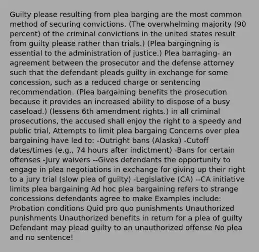 Guilty please resulting from plea barging are the most common method of securing convictions. (The overwhelming majority (90 percent) of the criminal convictions in the united states result from guilty please rather than trials.) (Plea bargingning is essential to the administration of justice.) Plea barraging- an agreement between the prosecutor and the defense attorney such that the defendant pleads guilty in exchange for some concession, such as a reduced charge or sentencing recommendation. (Plea bargaining benefits the prosecution because it provides an increased ability to dispose of a busy caseload.) (lessens 6th amendment rights.) in all criminal prosecutions, the accused shall enjoy the right to a speedy and public trial, Attempts to limit plea bargaing Concerns over plea bargaining have led to: -Outright bans (Alaska) -Cutoff dates/times (e.g., 74 hours after indictment) -Bans for certain offenses -Jury waivers --Gives defendants the opportunity to engage in plea negotiations in exchange for giving up their right to a jury trial (slow plea of guilty) -Legislative (CA) --CA initiative limits plea bargaining Ad hoc plea bargaining refers to strange concessions defendants agree to make Examples include: Probation conditions Quid pro quo punishments Unauthorized punishments Unauthorized benefits in return for a plea of guilty Defendant may plead guilty to an unauthorized offense No plea and no sentence!