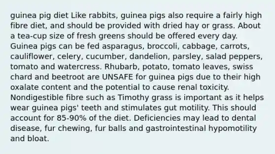 guinea pig diet Like rabbits, guinea pigs also require a fairly high fibre diet, and should be provided with dried hay or grass. About a tea-cup size of fresh greens should be offered every day. Guinea pigs can be fed asparagus, broccoli, cabbage, carrots, cauliflower, celery, cucumber, dandelion, parsley, salad peppers, tomato and watercress. Rhubarb, potato, tomato leaves, swiss chard and beetroot are UNSAFE for guinea pigs due to their high oxalate content and the potential to cause renal toxicity. Nondigestible fibre such as Timothy grass is important as it helps wear guinea pigs' teeth and stimulates gut motility. This should account for 85-90% of the diet. Deficiencies may lead to dental disease, fur chewing, fur balls and gastrointestinal hypomotility and bloat.