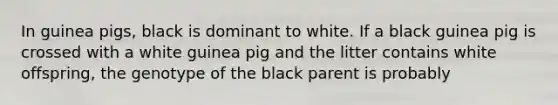 In guinea pigs, black is dominant to white. If a black guinea pig is crossed with a white guinea pig and the litter contains white offspring, the genotype of the black parent is probably