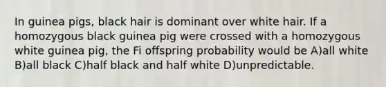 In guinea pigs, black hair is dominant over white hair. If a homozygous black guinea pig were crossed with a homozygous white guinea pig, the Fi offspring probability would be A)all white B)all black C)half black and half white D)unpredictable.