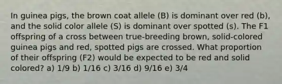 In guinea pigs, the brown coat allele (B) is dominant over red (b), and the solid color allele (S) is dominant over spotted (s). The F1 offspring of a cross between true-breeding brown, solid-colored guinea pigs and red, spotted pigs are crossed. What proportion of their offspring (F2) would be expected to be red and solid colored? a) 1/9 b) 1/16 c) 3/16 d) 9/16 e) 3/4