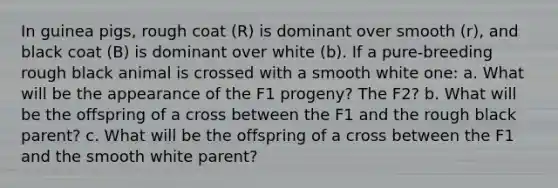 In guinea pigs, rough coat (R) is dominant over smooth (r), and black coat (B) is dominant over white (b). If a pure-breeding rough black animal is crossed with a smooth white one: a. What will be the appearance of the F1 progeny? The F2? b. What will be the offspring of a cross between the F1 and the rough black parent? c. What will be the offspring of a cross between the F1 and the smooth white parent?