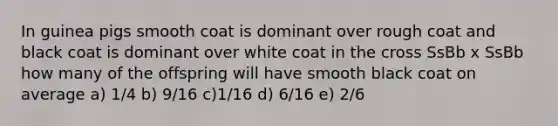 In guinea pigs smooth coat is dominant over rough coat and black coat is dominant over white coat in the cross SsBb x SsBb how many of the offspring will have smooth black coat on average a) 1/4 b) 9/16 c)1/16 d) 6/16 e) 2/6