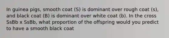 In guinea pigs, smooth coat (S) is dominant over rough coat (s), and black coat (B) is dominant over white coat (b). In the cross SsBb x SsBb, what proportion of the offspring would you predict to have a smooth black coat