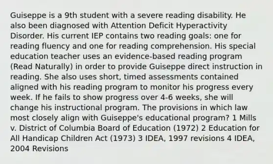 Guiseppe is a 9th student with a severe reading disability. He also been diagnosed with Attention Deficit Hyperactivity Disorder. His current IEP contains two reading goals: one for reading fluency and one for reading comprehension. His special education teacher uses an evidence-based reading program (Read Naturally) in order to provide Guiseppe direct instruction in reading. She also uses short, timed assessments contained aligned with his reading program to monitor his progress every week. If he fails to show progress over 4-6 weeks, she will change his instructional program. The provisions in which law most closely align with Guiseppe's educational program? 1 Mills v. District of Columbia Board of Education (1972) 2 Education for All Handicap Children Act (1973) 3 IDEA, 1997 revisions 4 IDEA, 2004 Revisions