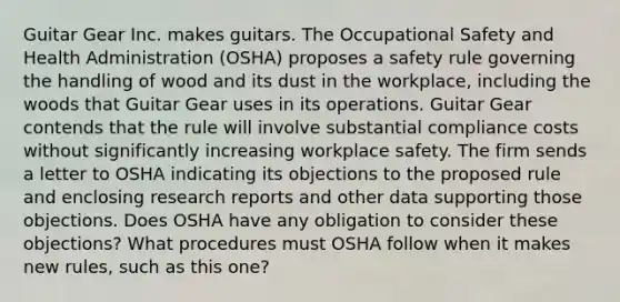 Guitar Gear Inc. makes guitars. The Occupational Safety and Health Administration (OSHA) proposes a safety rule governing the handling of wood and its dust in the workplace, including the woods that Guitar Gear uses in its operations. Guitar Gear contends that the rule will involve substantial compliance costs without significantly increasing workplace safety. The firm sends a letter to OSHA indicating its objections to the proposed rule and enclosing research reports and other data supporting those objections. Does OSHA have any obligation to consider these objections? What procedures must OSHA follow when it makes new rules, such as this one?