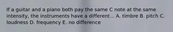 If a guitar and a piano both pay the same C note at the same intensity, the instruments have a different... A. timbre B. pitch C. loudness D. frequency E. no difference