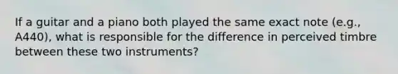 If a guitar and a piano both played the same exact note (e.g., A440), what is responsible for the difference in perceived timbre between these two instruments?