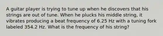 A guitar player is trying to tune up when he discovers that his strings are out of tune. When he plucks his middle string, it vibrates producing a beat frequency of 6.25 Hz with a tuning fork labeled 354.2 Hz. What is the frequency of his string?