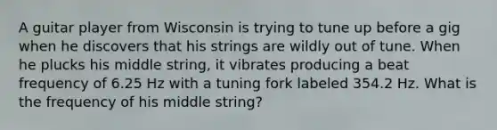 A guitar player from Wisconsin is trying to tune up before a gig when he discovers that his strings are wildly out of tune. When he plucks his middle string, it vibrates producing a beat frequency of 6.25 Hz with a tuning fork labeled 354.2 Hz. What is the frequency of his middle string?