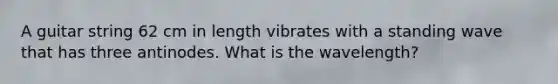 A guitar string 62 cm in length vibrates with a standing wave that has three antinodes. What is the wavelength?