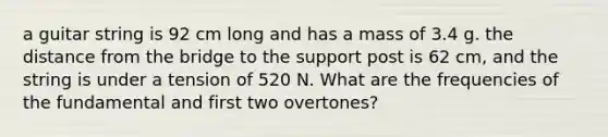 a guitar string is 92 cm long and has a mass of 3.4 g. the distance from the bridge to the support post is 62 cm, and the string is under a tension of 520 N. What are the frequencies of the fundamental and first two overtones?