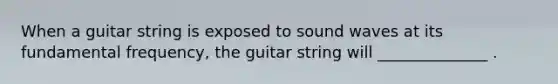 When a guitar string is exposed to sound waves at its fundamental frequency, the guitar string will ______________ .