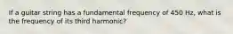 If a guitar string has a fundamental frequency of 450 Hz, what is the frequency of its third harmonic?