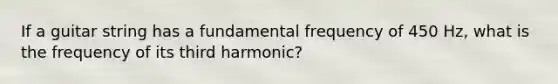 If a guitar string has a fundamental frequency of 450 Hz, what is the frequency of its third harmonic?