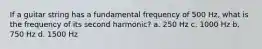 If a guitar string has a fundamental frequency of 500 Hz, what is the frequency of its second harmonic? a. 250 Hz c. 1000 Hz b. 750 Hz d. 1500 Hz