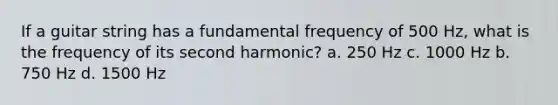 If a guitar string has a fundamental frequency of 500 Hz, what is the frequency of its second harmonic? a. 250 Hz c. 1000 Hz b. 750 Hz d. 1500 Hz