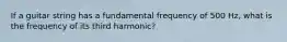 If a guitar string has a fundamental frequency of 500 Hz, what is the frequency of its third harmonic?