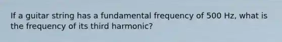 If a guitar string has a fundamental frequency of 500 Hz, what is the frequency of its third harmonic?