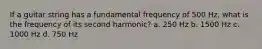 If a guitar string has a fundamental frequency of 500 Hz, what is the frequency of its second harmonic? a. 250 Hz b. 1500 Hz c. 1000 Hz d. 750 Hz