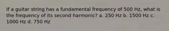 If a guitar string has a fundamental frequency of 500 Hz, what is the frequency of its second harmonic? a. 250 Hz b. 1500 Hz c. 1000 Hz d. 750 Hz