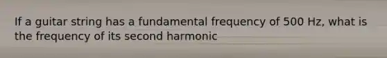 If a guitar string has a fundamental frequency of 500 Hz, what is the frequency of its second harmonic